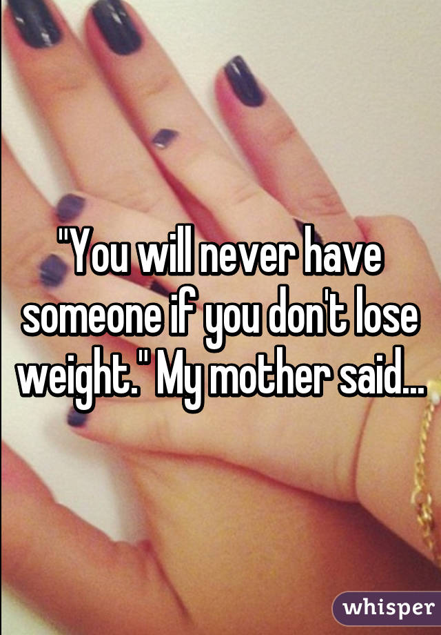 "You will never have someone if you don't lose weight." My mother said...