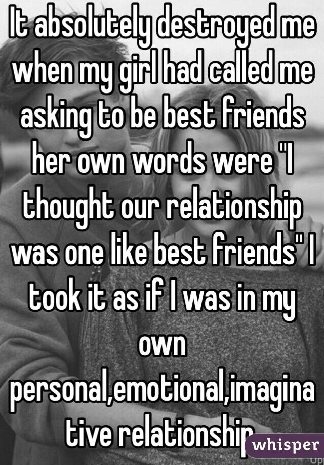 It absolutely destroyed me when my girl had called me asking to be best friends her own words were "I thought our relationship was one like best friends" I took it as if I was in my own personal,emotional,imaginative relationship.