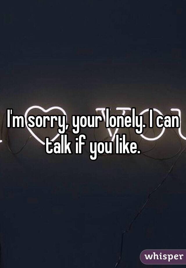 I'm sorry, your lonely. I can talk if you like.