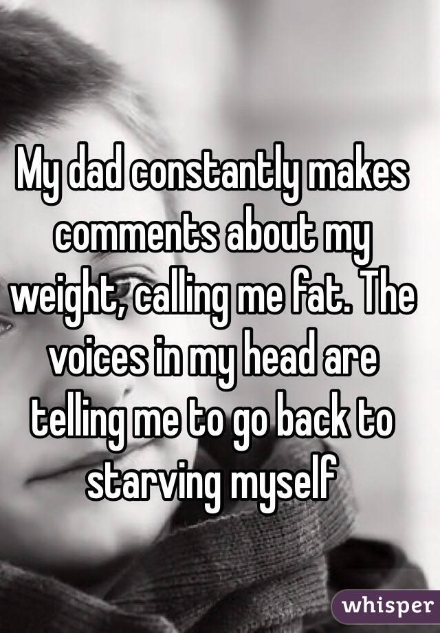 My dad constantly makes comments about my weight, calling me fat. The voices in my head are telling me to go back to starving myself