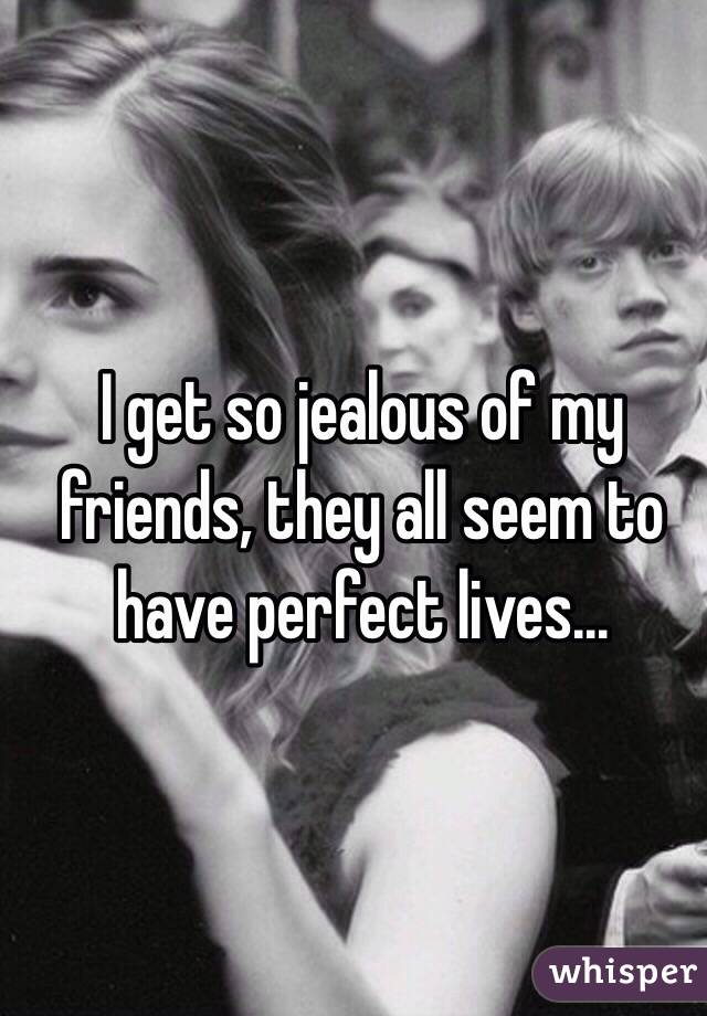 I get so jealous of my friends, they all seem to have perfect lives...