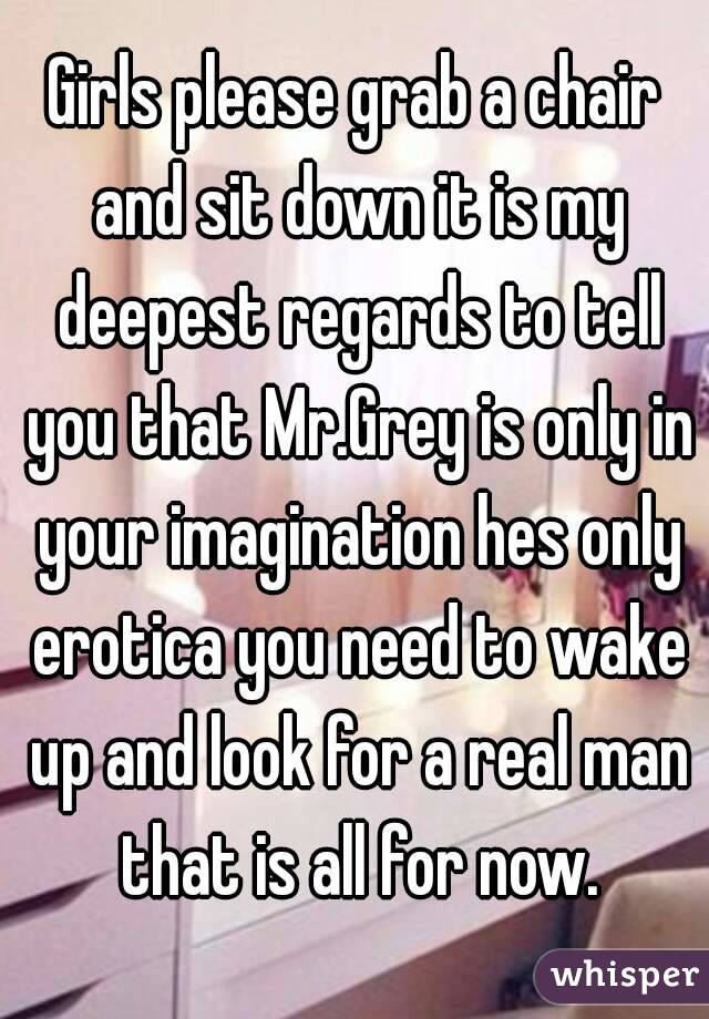 Girls please grab a chair and sit down it is my deepest regards to tell you that Mr.Grey is only in your imagination hes only erotica you need to wake up and look for a real man that is all for now.