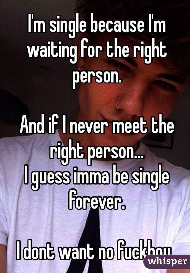 I'm single because I'm waiting for the right person. 

And if I never meet the right person...
I guess imma be single forever. 

I dont want no fuckboy..