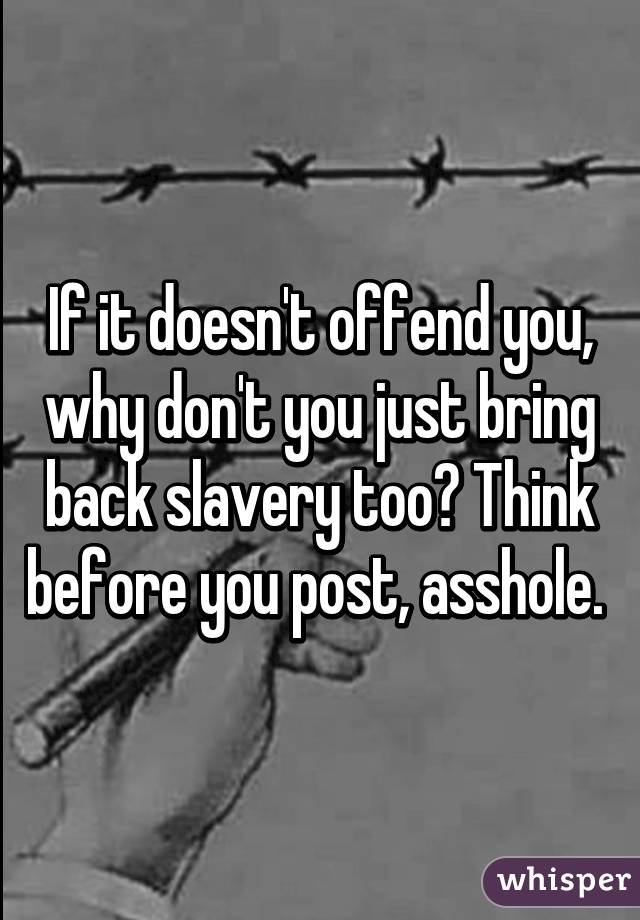 If it doesn't offend you, why don't you just bring back slavery too? Think before you post, asshole. 