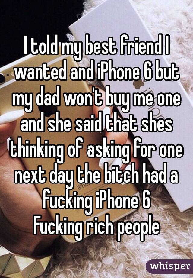 I told my best friend I wanted and iPhone 6 but my dad won't buy me one and she said that shes thinking of asking for one next day the bitch had a fucking iPhone 6
Fucking rich people