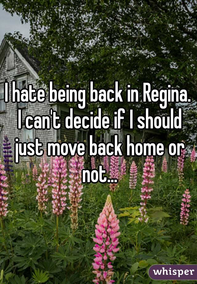 I hate being back in Regina. I can't decide if I should just move back home or not...