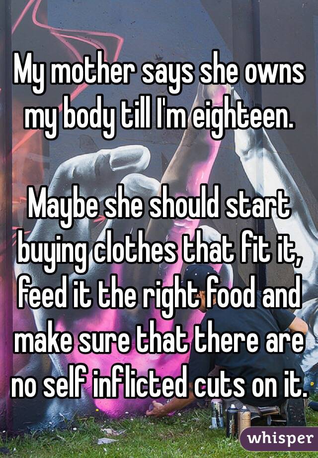 My mother says she owns my body till I'm eighteen. 

Maybe she should start buying clothes that fit it, feed it the right food and make sure that there are no self inflicted cuts on it. 
