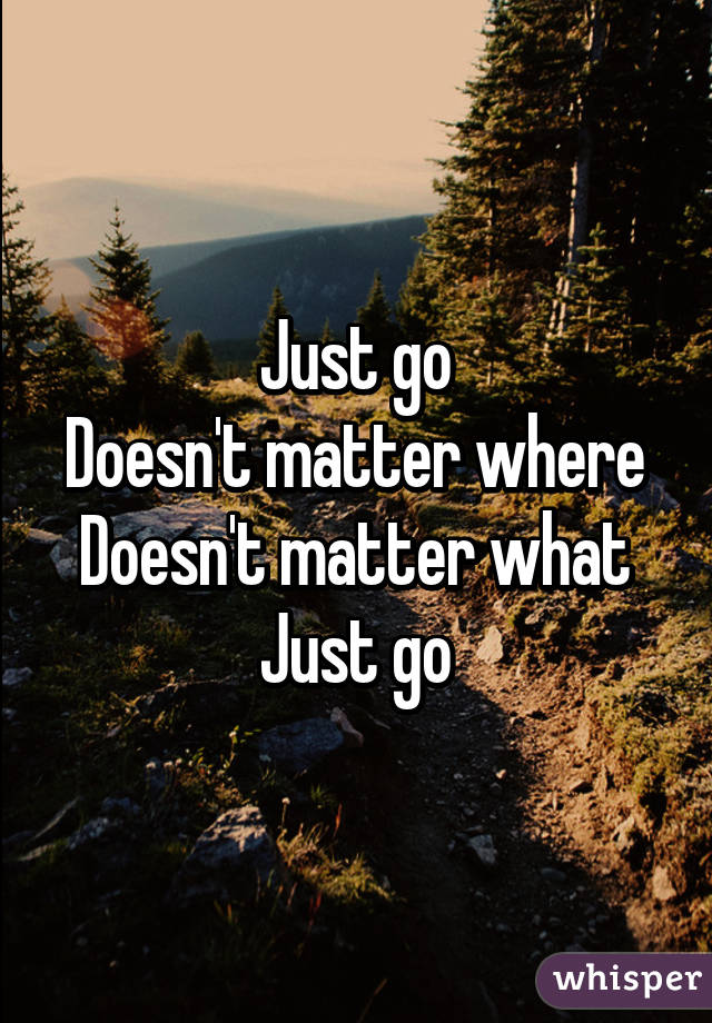 Just go
Doesn't matter where
Doesn't matter what
Just go