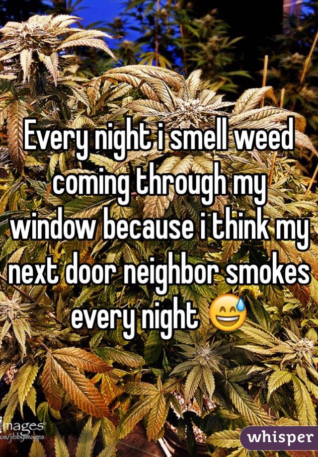 Every night i smell weed coming through my window because i think my next door neighbor smokes every night 😅