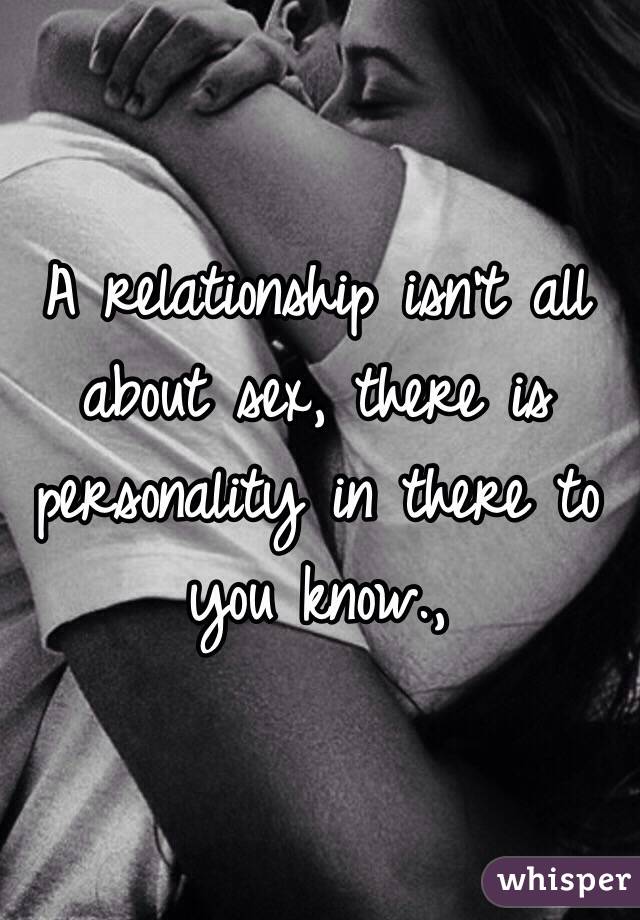 A relationship isn't all about sex, there is personality in there to you know.,