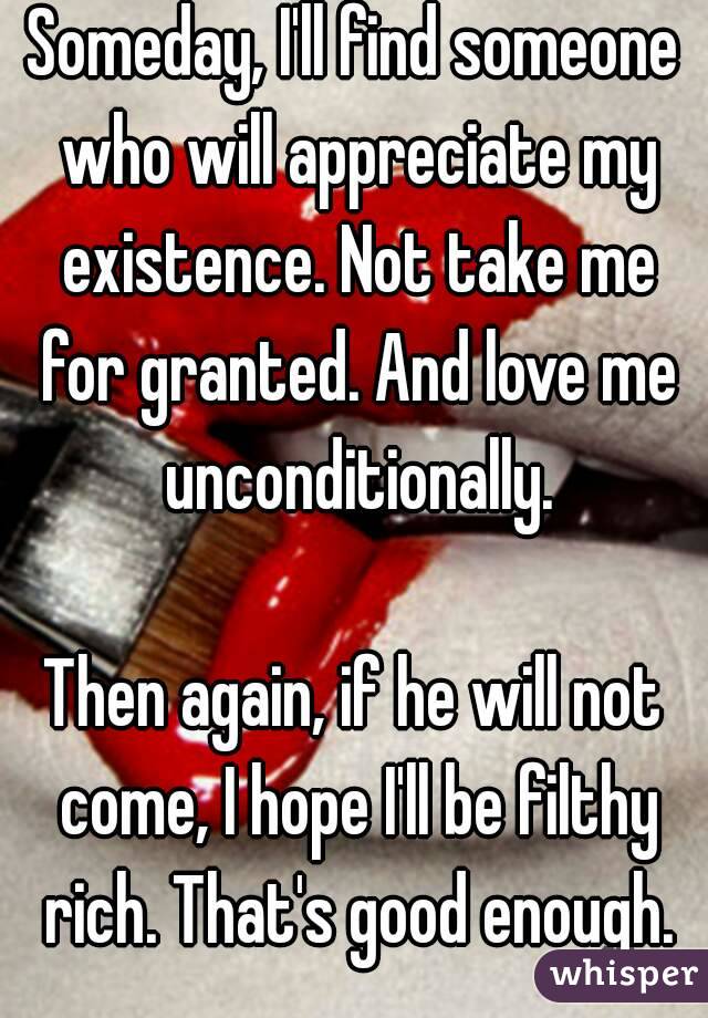 Someday, I'll find someone who will appreciate my existence. Not take me for granted. And love me unconditionally.

Then again, if he will not come, I hope I'll be filthy rich. That's good enough.