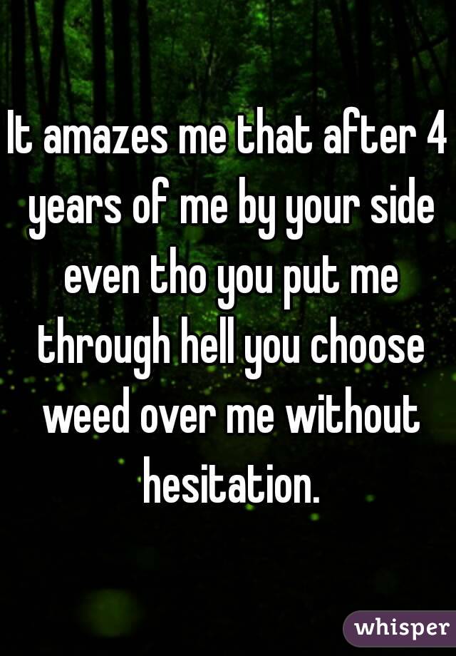 It amazes me that after 4 years of me by your side even tho you put me through hell you choose weed over me without hesitation.