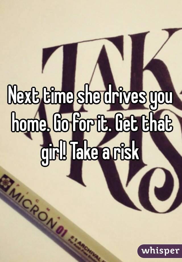 Next time she drives you home. Go for it. Get that girl! Take a risk 