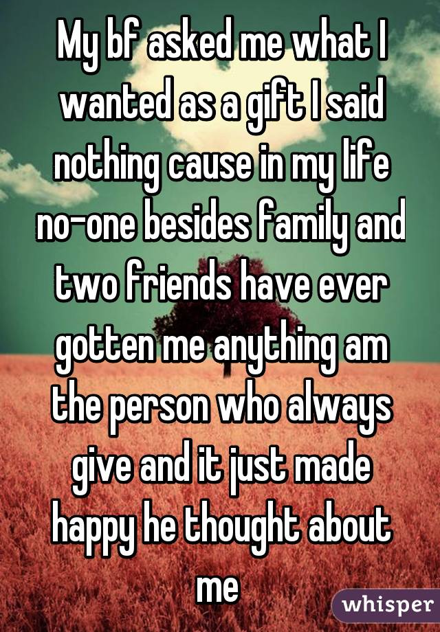 My bf asked me what I wanted as a gift I said nothing cause in my life no-one besides family and two friends have ever gotten me anything am the person who always give and it just made happy he thought about me 