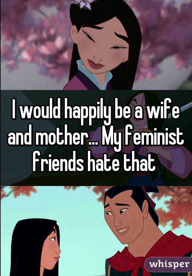 I would happily be a wife and mother... My feminist friends hate that 