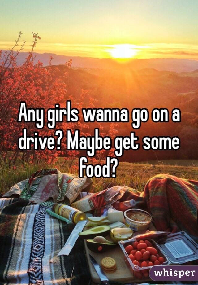 Any girls wanna go on a drive? Maybe get some food?