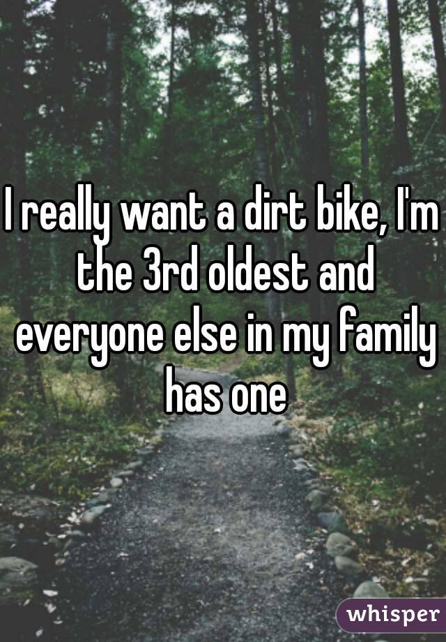 I really want a dirt bike, I'm the 3rd oldest and everyone else in my family has one