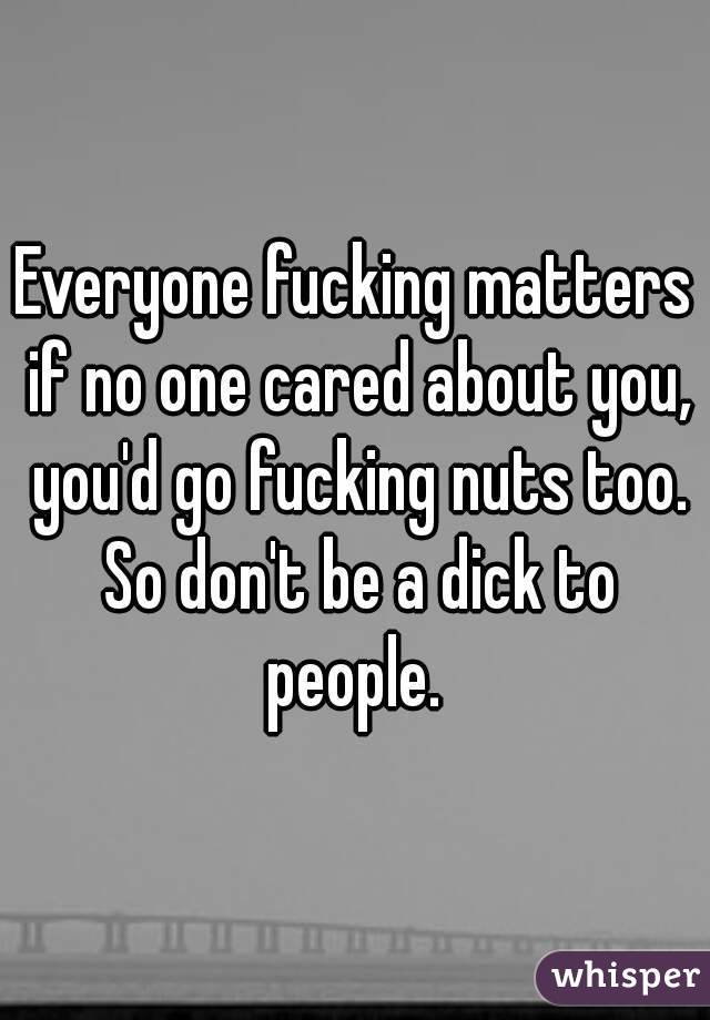 Everyone fucking matters if no one cared about you, you'd go fucking nuts too. So don't be a dick to people. 