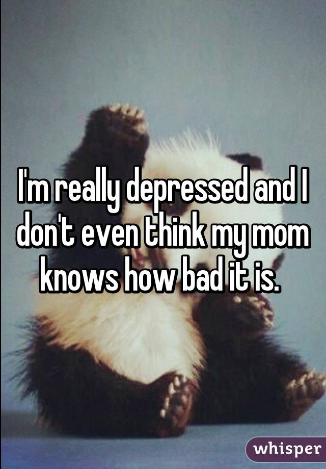 I'm really depressed and I don't even think my mom knows how bad it is. 