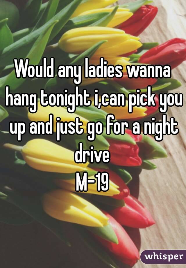 Would any ladies wanna hang tonight i,can pick you up and just go for a night drive 
M-19