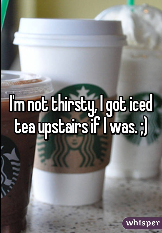 I'm not thirsty, I got iced tea upstairs if I was. ;)