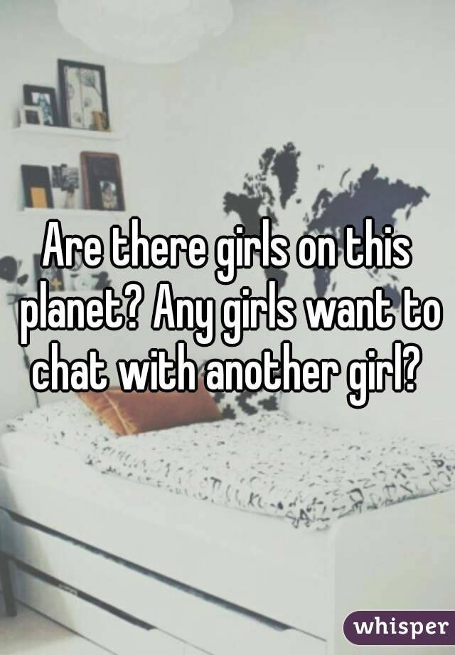 Are there girls on this planet? Any girls want to chat with another girl? 