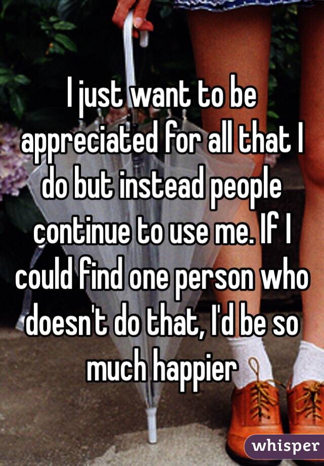 I just want to be appreciated for all that I do but instead people continue to use me. If I could find one person who doesn't do that, I'd be so much happier