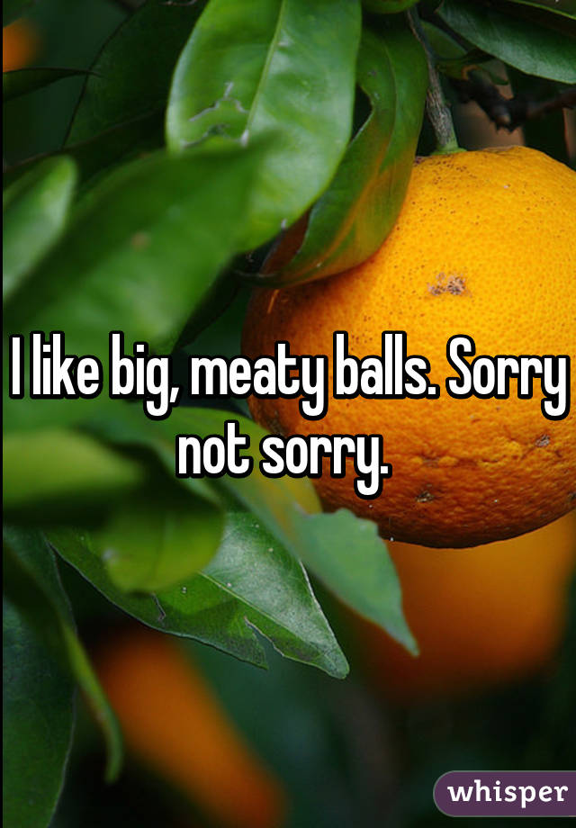 I like big, meaty balls. Sorry not sorry. 