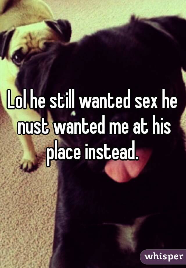 Lol he still wanted sex he nust wanted me at his place instead. 