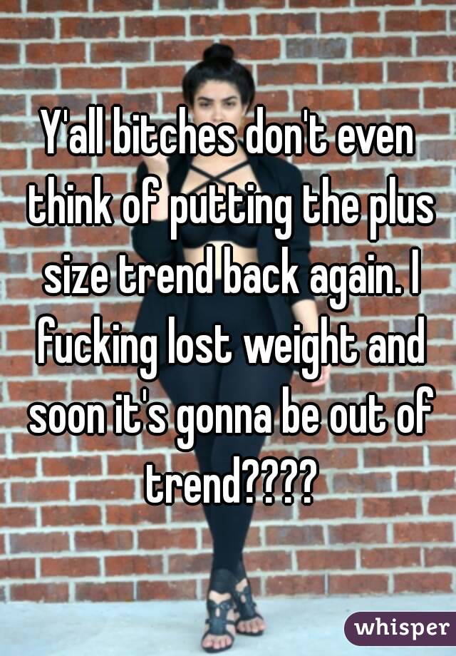 Y'all bitches don't even think of putting the plus size trend back again. I fucking lost weight and soon it's gonna be out of trend????