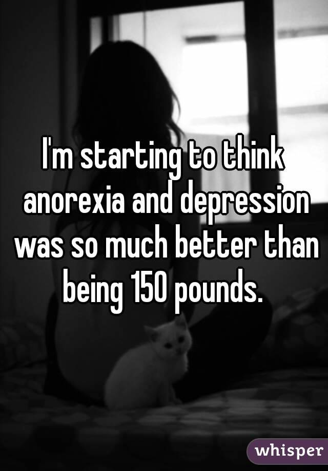 I'm starting to think anorexia and depression was so much better than being 150 pounds. 