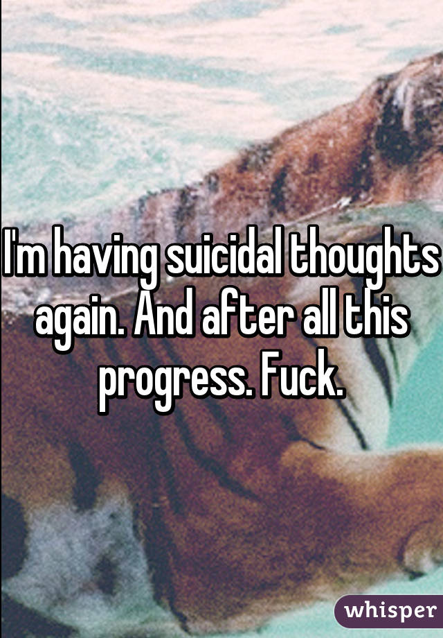 I'm having suicidal thoughts again. And after all this progress. Fuck.