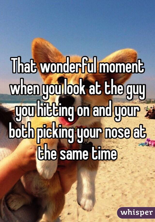 That wonderful moment when you look at the guy you hitting on and your both picking your nose at the same time