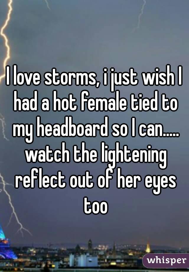 
I love storms, i just wish I had a hot female tied to my headboard so I can..... watch the lightening reflect out of her eyes too