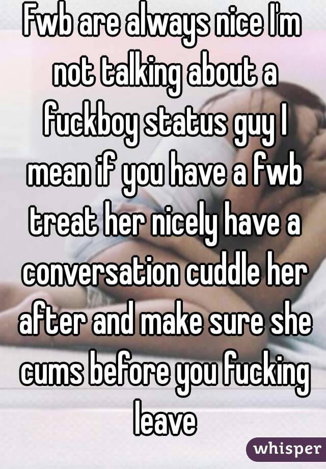 Fwb are always nice I'm not talking about a fuckboy status guy I mean if you have a fwb treat her nicely have a conversation cuddle her after and make sure she cums before you fucking leave