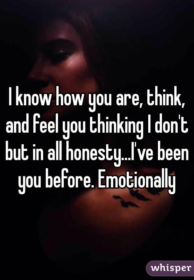 I know how you are, think, and feel you thinking I don't  but in all honesty...I've been you before. Emotionally 