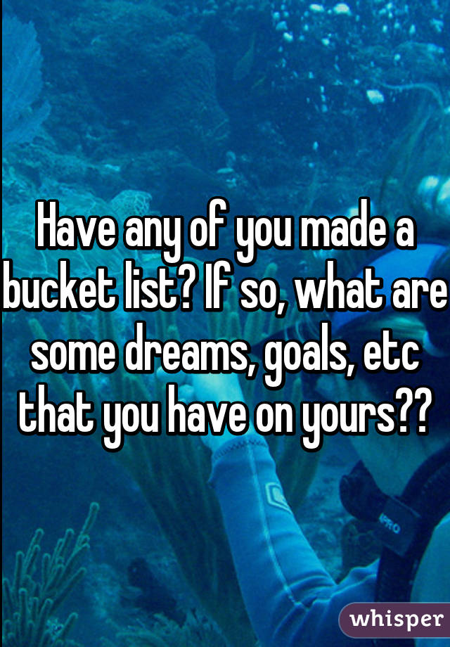 Have any of you made a bucket list? If so, what are some dreams, goals, etc that you have on yours??