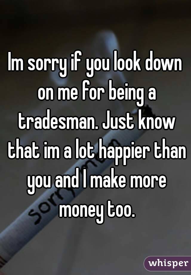 Im sorry if you look down on me for being a tradesman. Just know that im a lot happier than you and I make more money too.