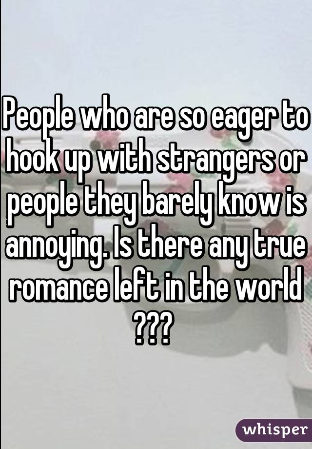 People who are so eager to hook up with strangers or people they barely know is annoying. Is there any true romance left in the world ??? 