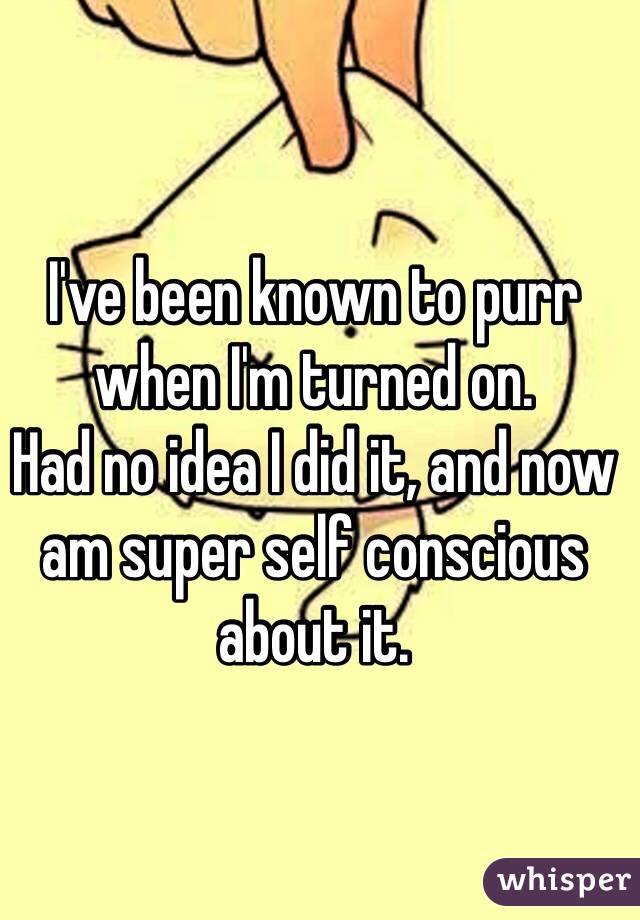 I've been known to purr when I'm turned on.
Had no idea I did it, and now am super self conscious about it.