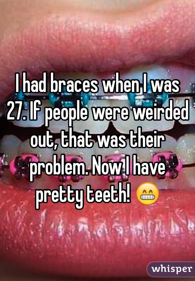 I had braces when I was 27. If people were weirded out, that was their problem. Now I have pretty teeth! 😁