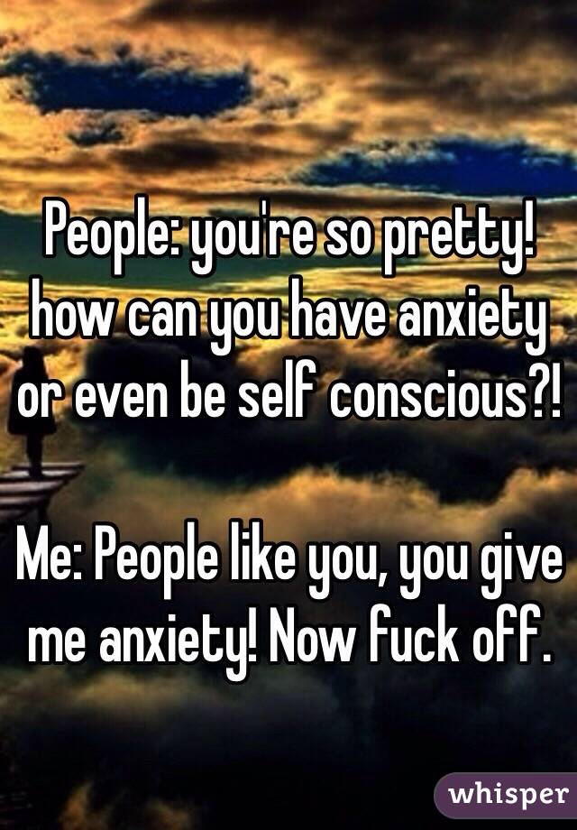 People: you're so pretty! how can you have anxiety or even be self conscious?!

Me: People like you, you give me anxiety! Now fuck off.