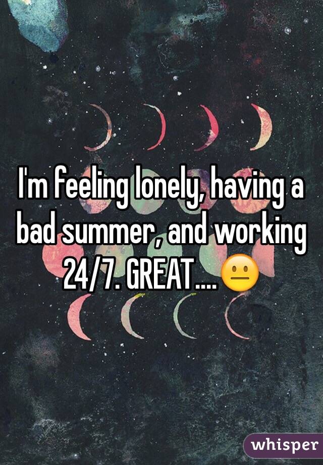 I'm feeling lonely, having a bad summer, and working 24/7. GREAT....😐