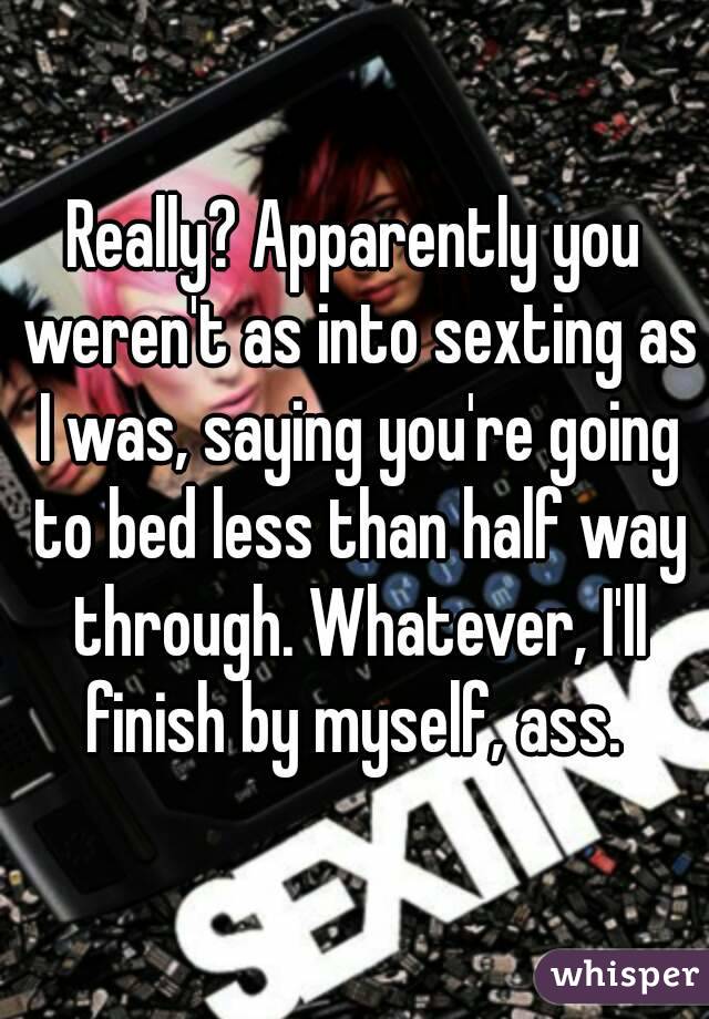 Really? Apparently you weren't as into sexting as I was, saying you're going to bed less than half way through. Whatever, I'll finish by myself, ass. 