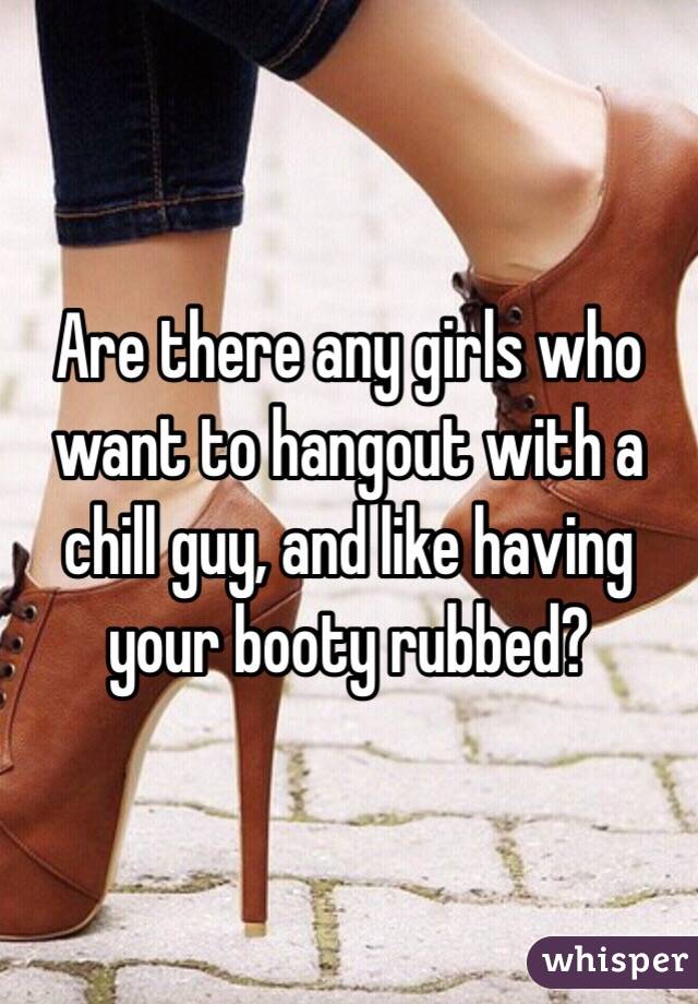 Are there any girls who want to hangout with a chill guy, and like having your booty rubbed?