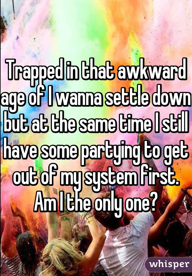 Trapped in that awkward age of I wanna settle down but at the same time I still have some partying to get out of my system first. Am I the only one?