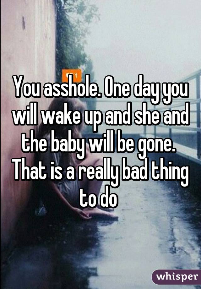 You asshole. One day you will wake up and she and the baby will be gone. 
That is a really bad thing to do 