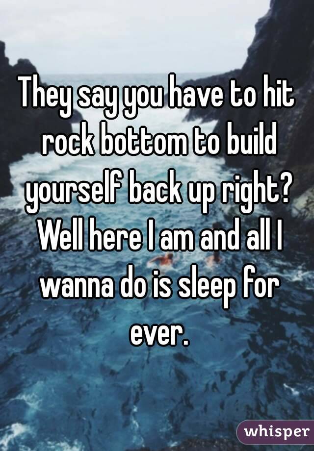 They say you have to hit rock bottom to build yourself back up right? Well here I am and all I wanna do is sleep for ever.