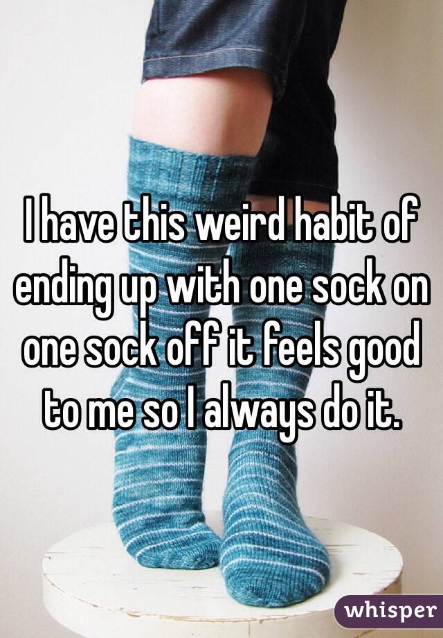 I have this weird habit of ending up with one sock on one sock off it feels good to me so I always do it.