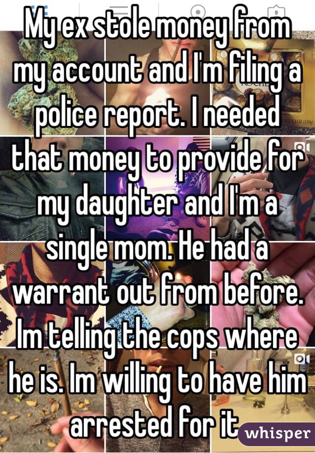 My ex stole money from my account and I'm filing a police report. I needed that money to provide for my daughter and I'm a single mom. He had a warrant out from before. Im telling the cops where he is. Im willing to have him arrested for it.